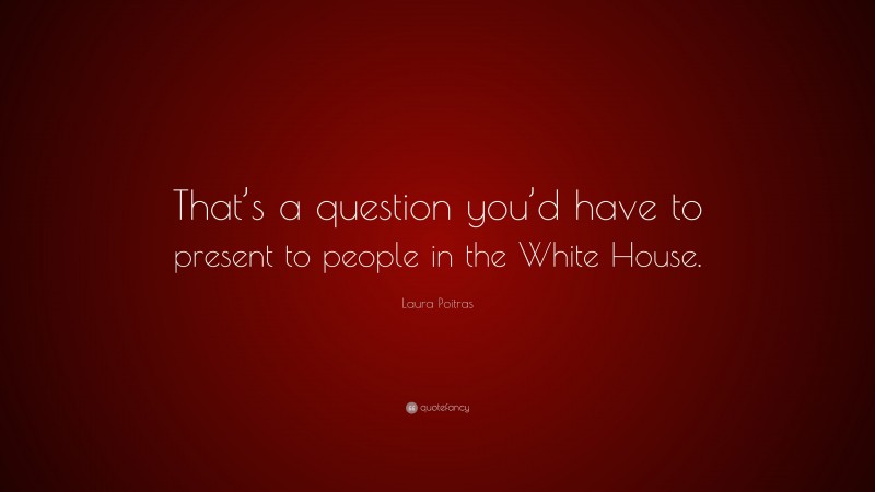 Laura Poitras Quote: “That’s a question you’d have to present to people in the White House.”