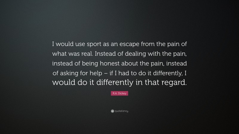 R.A. Dickey Quote: “I would use sport as an escape from the pain of what was real. Instead of dealing with the pain, instead of being honest about the pain, instead of asking for help – if I had to do it differently, I would do it differently in that regard.”