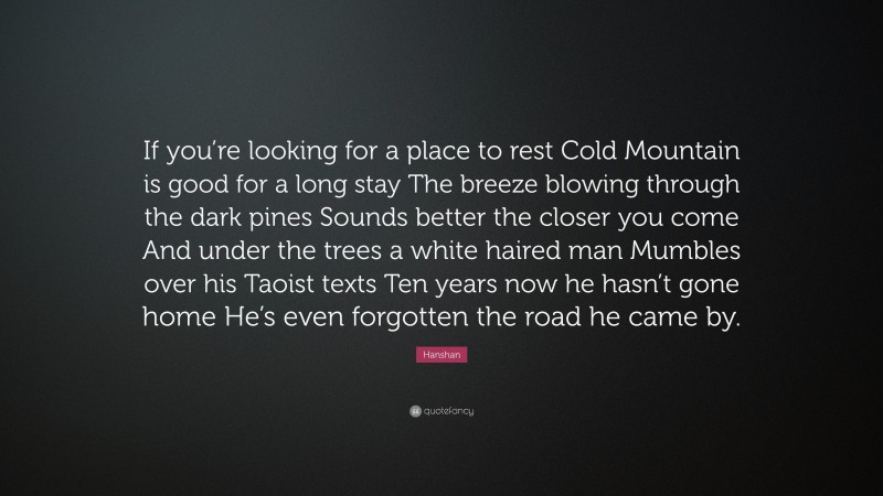 Hanshan Quote: “If you’re looking for a place to rest Cold Mountain is good for a long stay The breeze blowing through the dark pines Sounds better the closer you come And under the trees a white haired man Mumbles over his Taoist texts Ten years now he hasn’t gone home He’s even forgotten the road he came by.”