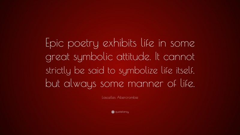 Lascelles Abercrombie Quote: “Epic poetry exhibits life in some great symbolic attitude. It cannot strictly be said to symbolize life itself, but always some manner of life.”