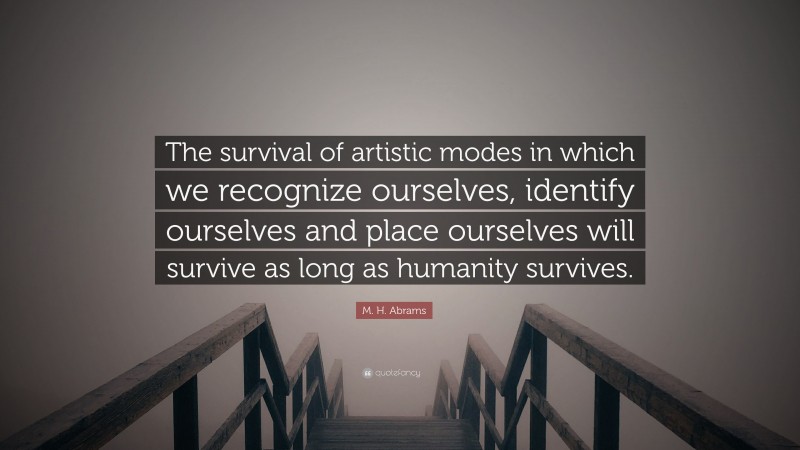 M. H. Abrams Quote: “The survival of artistic modes in which we recognize ourselves, identify ourselves and place ourselves will survive as long as humanity survives.”
