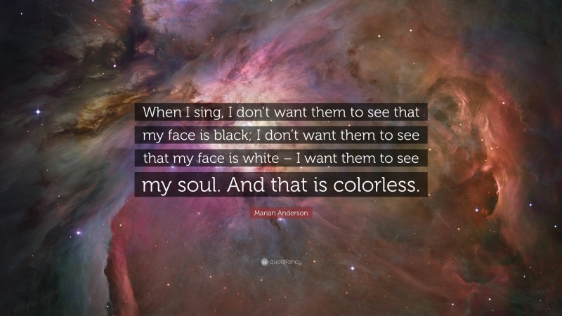 Marian Anderson Quote: “When I sing, I don’t want them to see that my face is black; I don’t want them to see that my face is white – I want them to see my soul. And that is colorless.”