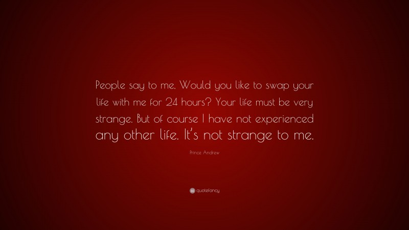 Prince Andrew Quote: “People say to me, Would you like to swap your life with me for 24 hours? Your life must be very strange. But of course I have not experienced any other life. It’s not strange to me.”
