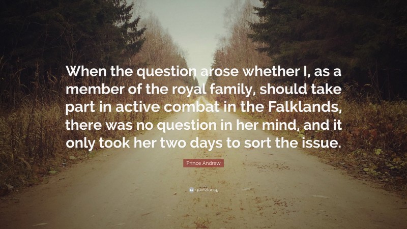 Prince Andrew Quote: “When the question arose whether I, as a member of the royal family, should take part in active combat in the Falklands, there was no question in her mind, and it only took her two days to sort the issue.”