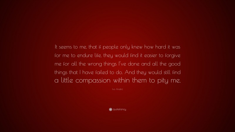 Ivo Andrić Quote: “It seems to me, that if people only knew how hard it was for me to endure life, they would find it easier to forgive me for all the wrong things I’ve done and all the good things that I have failed to do. And they would still find a little compassion within them to pity me.”