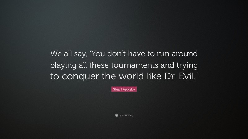 Stuart Appleby Quote: “We all say, ‘You don’t have to run around playing all these tournaments and trying to conquer the world like Dr. Evil.’”
