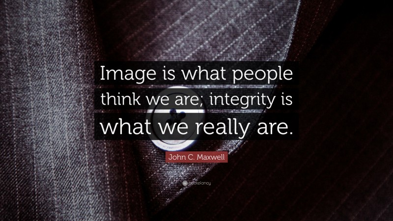 John C. Maxwell Quote: “Image is what people think we are; integrity is what we really are.”