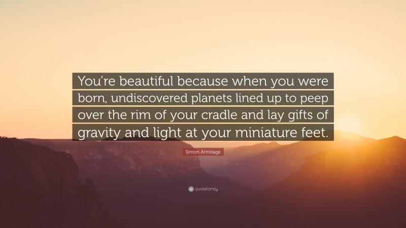 Simon Armitage Quote: “You’re beautiful because when you were born, undiscovered planets lined up to peep over the rim of your cradle and lay gifts of gravity and light at your miniature feet.”
