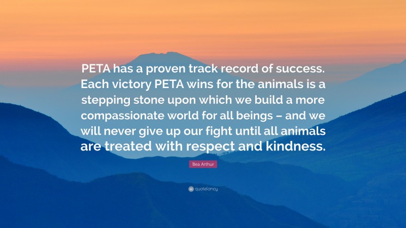 Bea Arthur Quote: “PETA has a proven track record of success. Each victory PETA wins for the animals is a stepping stone upon which we build a more compassionate world for all beings – and we will never give up our fight until all animals are treated with respect and kindness.”