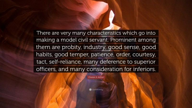 Chester A. Arthur Quote: “There are very many characteristics which go into making a model civil servant. Prominent among them are probity, industry, good sense, good habits, good temper, patience, order, courtesy, tact, self-reliance, many deference to superior officers, and many consideration for inferiors.”