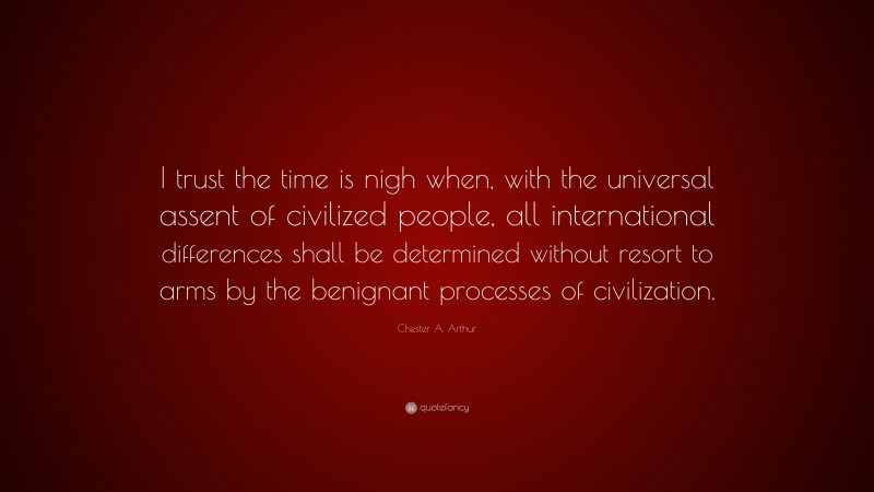 Chester A. Arthur Quote: “I trust the time is nigh when, with the universal assent of civilized people, all international differences shall be determined without resort to arms by the benignant processes of civilization.”
