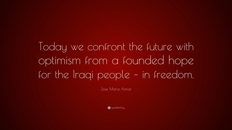 Jose Maria Aznar Quote: “Today we confront the future with optimism from a founded hope for the Iraqi people – in freedom.”