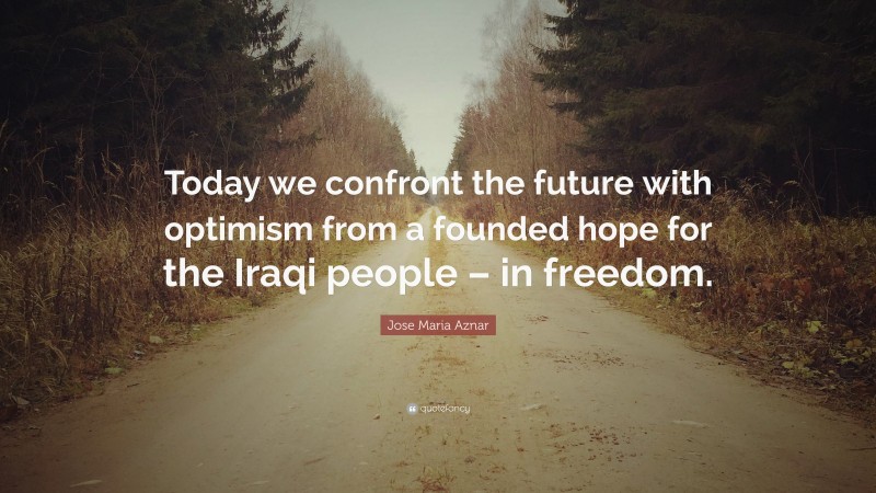 Jose Maria Aznar Quote: “Today we confront the future with optimism from a founded hope for the Iraqi people – in freedom.”