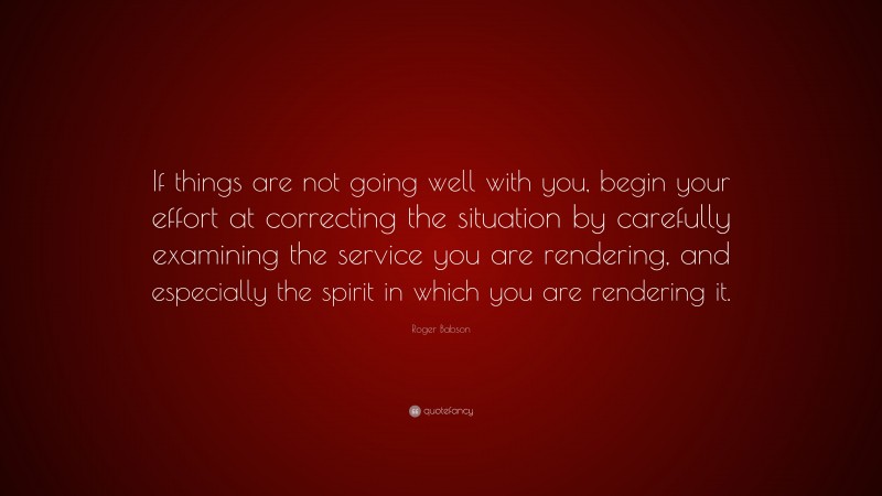 Roger Babson Quote: “If things are not going well with you, begin your effort at correcting the situation by carefully examining the service you are rendering, and especially the spirit in which you are rendering it.”
