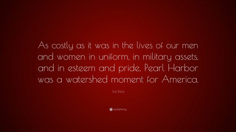 Joe Baca Quote: “As costly as it was in the lives of our men and women in uniform, in military assets, and in esteem and pride, Pearl Harbor was a watershed moment for America.”