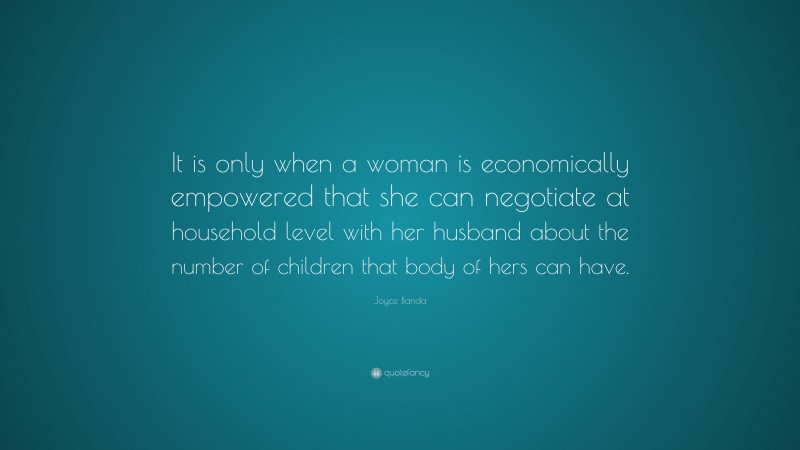 Joyce Banda Quote: “It is only when a woman is economically empowered that she can negotiate at household level with her husband about the number of children that body of hers can have.”