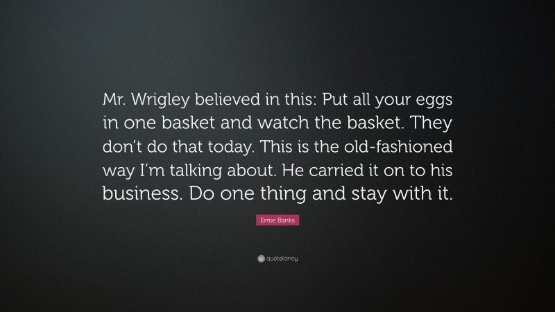 Ernie Banks Quote: “Mr. Wrigley believed in this: Put all your eggs in one basket and watch the basket. They don’t do that today. This is the old-fashioned way I’m talking about. He carried it on to his business. Do one thing and stay with it.”