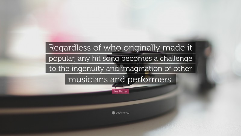 Les Baxter Quote: “Regardless of who originally made it popular, any hit song becomes a challenge to the ingenuity and imagination of other musicians and performers.”