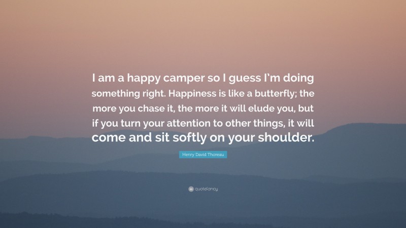 Henry David Thoreau Quote: “I am a happy camper so I guess I’m doing something right. Happiness is like a butterfly; the more you chase it, the more it will elude you, but if you turn your attention to other things, it will come and sit softly on your shoulder.”