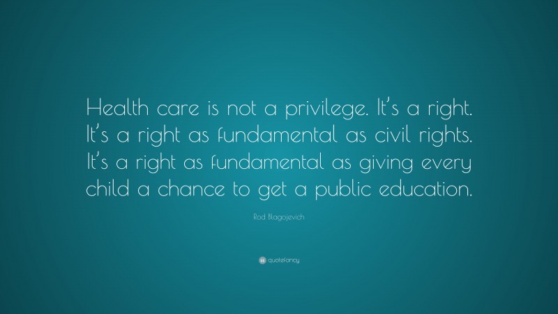 Rod Blagojevich Quote: “Health care is not a privilege. It’s a right. It’s a right as fundamental as civil rights. It’s a right as fundamental as giving every child a chance to get a public education.”