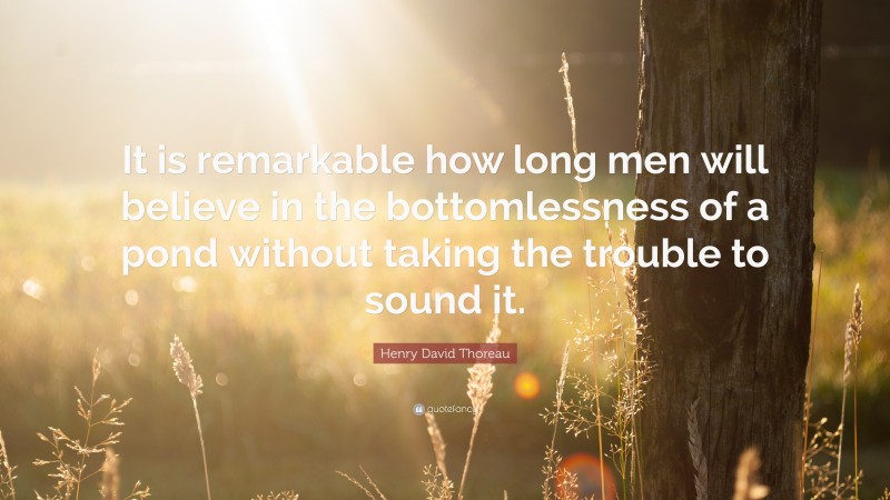Henry David Thoreau Quote: “It is remarkable how long men will believe in the bottomlessness of a pond without taking the trouble to sound it.”