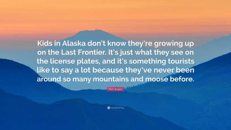 Tom Bodett Quote: “Kids in Alaska don’t know they’re growing up on the Last Frontier. It’s just what they see on the license plates, and it’s something tourists like to say a lot because they’ve never been around so many mountains and moose before.”