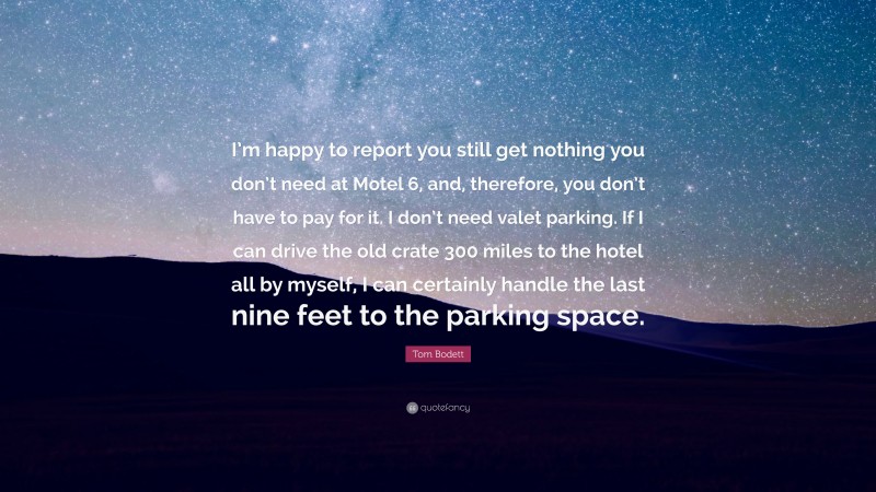 Tom Bodett Quote: “I’m happy to report you still get nothing you don’t need at Motel 6, and, therefore, you don’t have to pay for it. I don’t need valet parking. If I can drive the old crate 300 miles to the hotel all by myself, I can certainly handle the last nine feet to the parking space.”