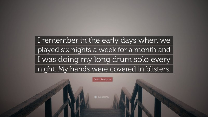 John Bonham Quote: “I remember in the early days when we played six nights a week for a month and I was doing my long drum solo every night. My hands were covered in blisters.”