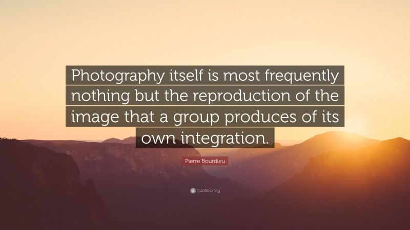 Pierre Bourdieu Quote: “Photography itself is most frequently nothing but the reproduction of the image that a group produces of its own integration.”