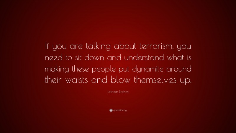Lakhdar Brahimi Quote: “If you are talking about terrorism, you need to sit down and understand what is making these people put dynamite around their waists and blow themselves up.”
