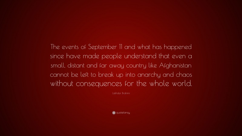 Lakhdar Brahimi Quote: “The events of September 11 and what has happened since have made people understand that even a small, distant and far away country like Afghanistan cannot be left to break up into anarchy and chaos without consequences for the whole world.”