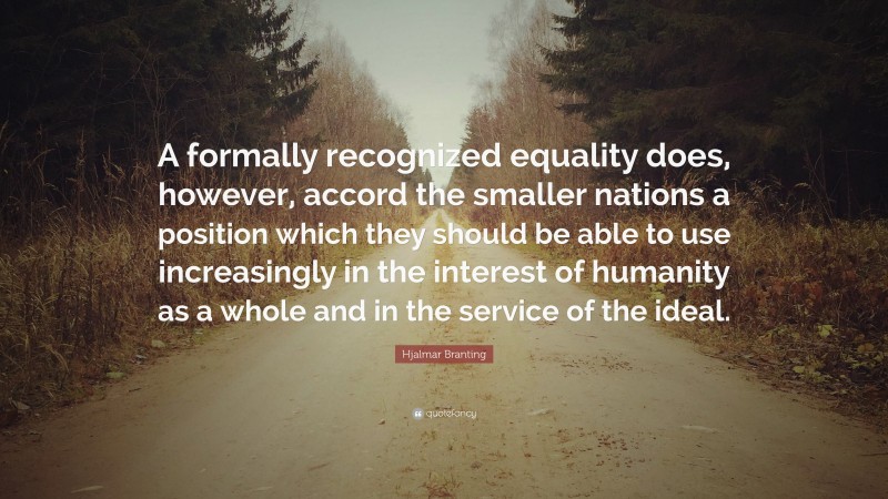 Hjalmar Branting Quote: “A formally recognized equality does, however, accord the smaller nations a position which they should be able to use increasingly in the interest of humanity as a whole and in the service of the ideal.”