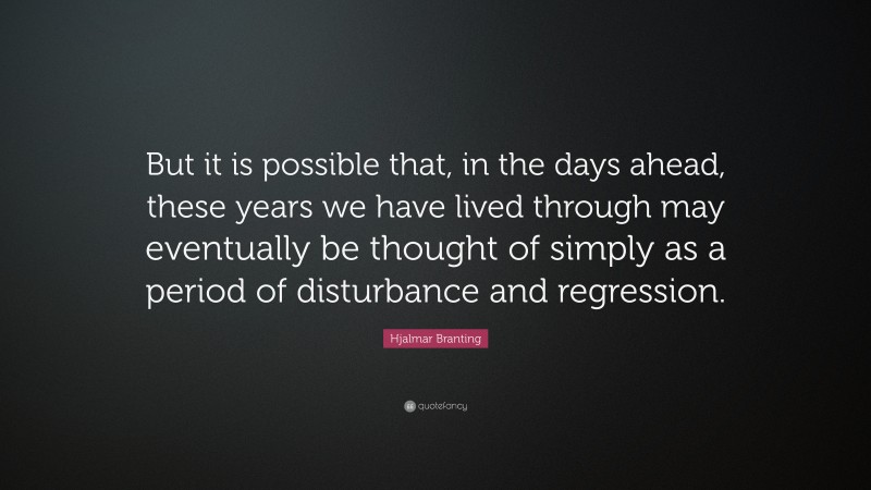 Hjalmar Branting Quote: “But it is possible that, in the days ahead, these years we have lived through may eventually be thought of simply as a period of disturbance and regression.”