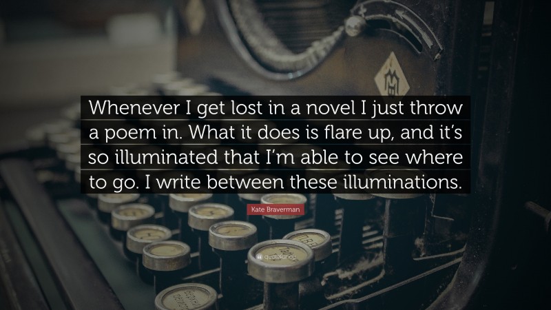 Kate Braverman Quote: “Whenever I get lost in a novel I just throw a poem in. What it does is flare up, and it’s so illuminated that I’m able to see where to go. I write between these illuminations.”