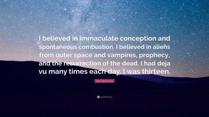 Kate Braverman Quote: “I believed in immaculate conception and spontaneous combustion. I believed in aliens from outer space and vampires, prophecy, and the resurrection of the dead. I had deja vu many times each day. I was thirteen.”