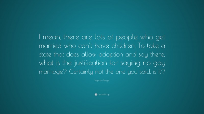 Stephen Breyer Quote: “I mean, there are lots of people who get married who can’t have children. To take a state that does allow adoption and say-there, what is the justification for saying no gay marriage? Certainly not the one you said, is it?”
