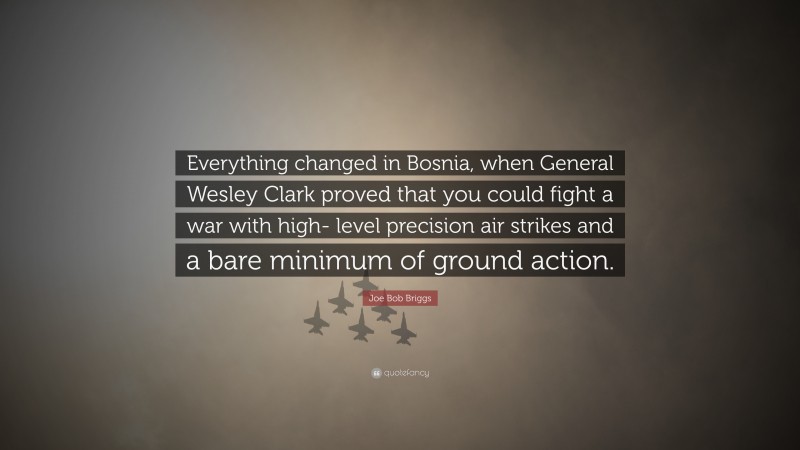 Joe Bob Briggs Quote: “Everything changed in Bosnia, when General Wesley Clark proved that you could fight a war with high- level precision air strikes and a bare minimum of ground action.”