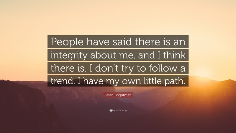 Sarah Brightman Quote: “People have said there is an integrity about me, and I think there is. I don’t try to follow a trend. I have my own little path.”