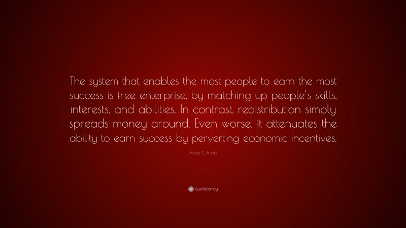 Arthur C. Brooks Quote: “The system that enables the most people to earn the most success is free enterprise, by matching up people’s skills, interests, and abilities. In contrast, redistribution simply spreads money around. Even worse, it attenuates the ability to earn success by perverting economic incentives.”