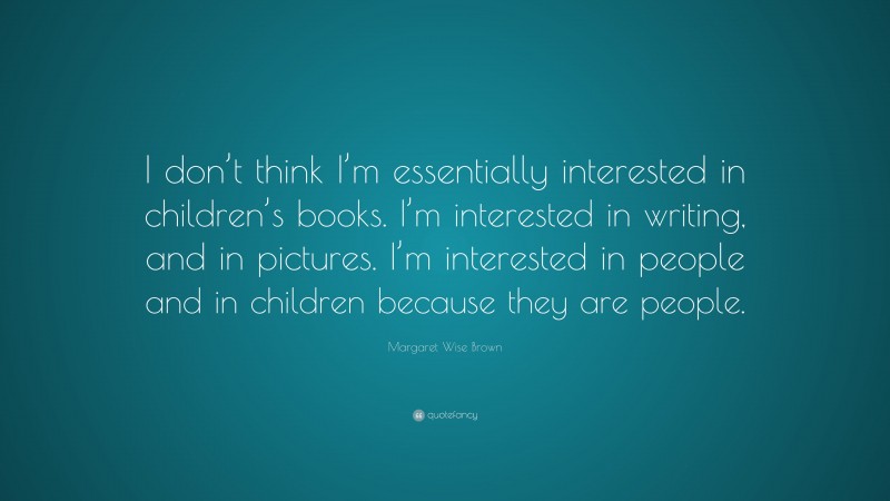 Margaret Wise Brown Quote: “I don’t think I’m essentially interested in children’s books. I’m interested in writing, and in pictures. I’m interested in people and in children because they are people.”