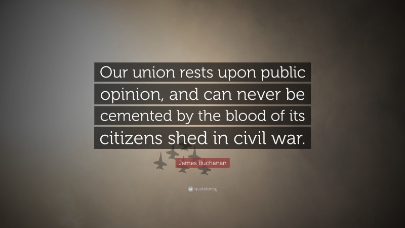 James Buchanan Quote: “Our union rests upon public opinion, and can never be cemented by the blood of its citizens shed in civil war.”