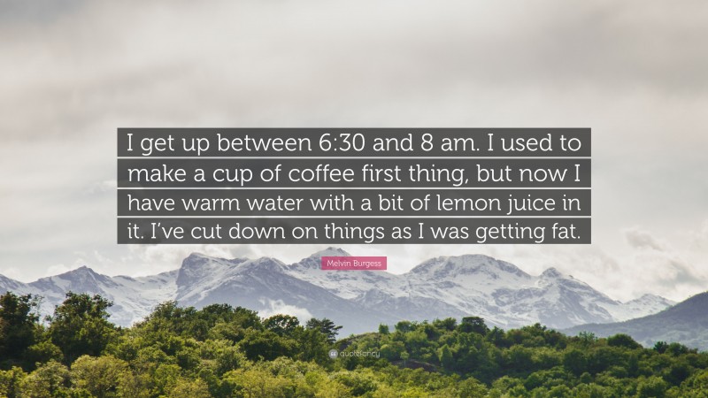 Melvin Burgess Quote: “I get up between 6:30 and 8 am. I used to make a cup of coffee first thing, but now I have warm water with a bit of lemon juice in it. I’ve cut down on things as I was getting fat.”