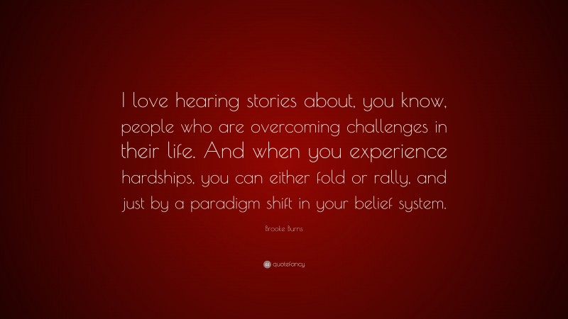 Brooke Burns Quote: “I love hearing stories about, you know, people who are overcoming challenges in their life. And when you experience hardships, you can either fold or rally, and just by a paradigm shift in your belief system.”