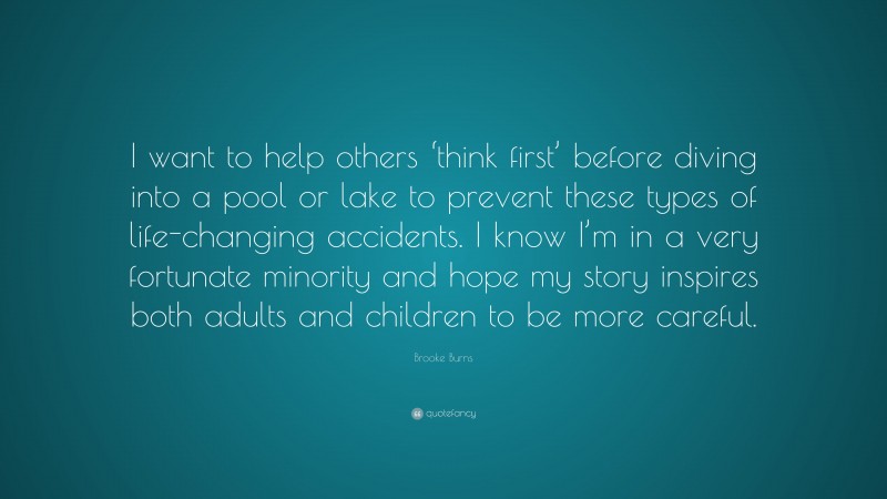 Brooke Burns Quote: “I want to help others ‘think first’ before diving into a pool or lake to prevent these types of life-changing accidents. I know I’m in a very fortunate minority and hope my story inspires both adults and children to be more careful.”