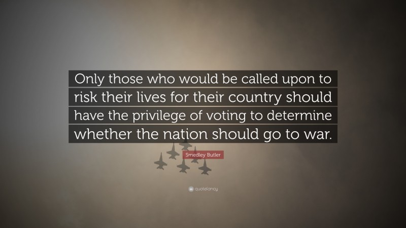 Smedley Butler Quote: “Only those who would be called upon to risk their lives for their country should have the privilege of voting to determine whether the nation should go to war.”