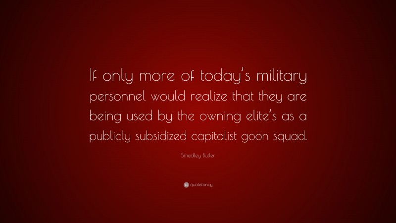 Smedley Butler Quote: “If only more of today’s military personnel would realize that they are being used by the owning elite’s as a publicly subsidized capitalist goon squad.”