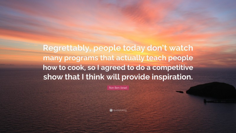 Ron Ben-Israel Quote: “Regrettably, people today don’t watch many programs that actually teach people how to cook, so I agreed to do a competitive show that I think will provide inspiration.”