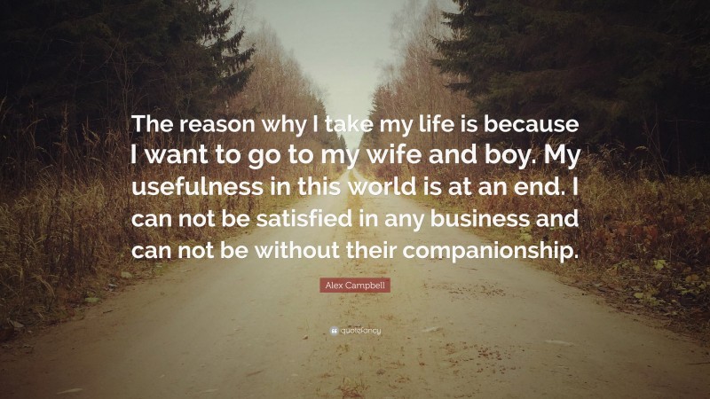 Alex Campbell Quote: “The reason why I take my life is because I want to go to my wife and boy. My usefulness in this world is at an end. I can not be satisfied in any business and can not be without their companionship.”