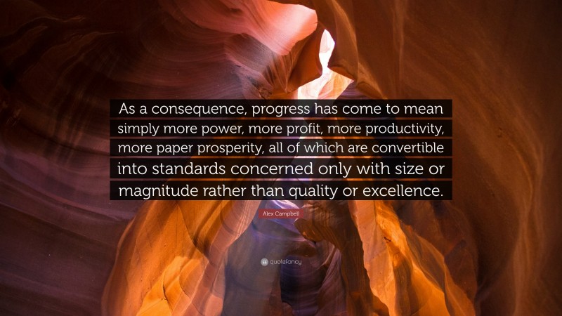 Alex Campbell Quote: “As a consequence, progress has come to mean simply more power, more profit, more productivity, more paper prosperity, all of which are convertible into standards concerned only with size or magnitude rather than quality or excellence.”