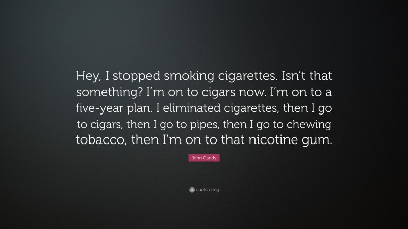 John Candy Quote: “Hey, I stopped smoking cigarettes. Isn’t that something? I’m on to cigars now. I’m on to a five-year plan. I eliminated cigarettes, then I go to cigars, then I go to pipes, then I go to chewing tobacco, then I’m on to that nicotine gum.”